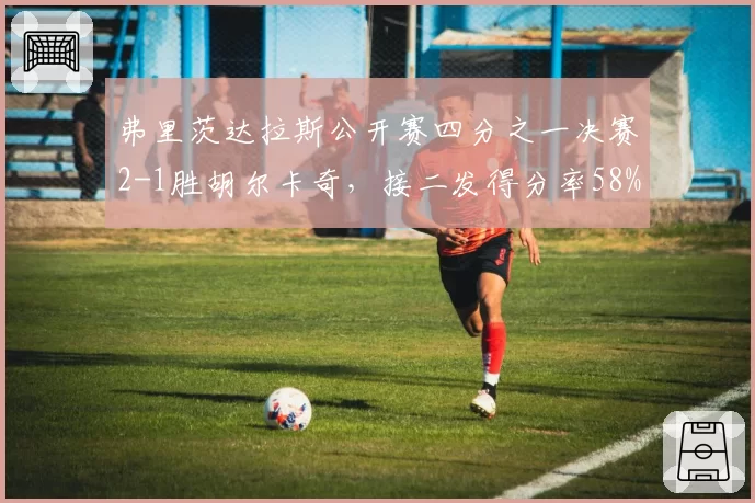 弗里茨达拉斯公开赛四分之一决赛2-1胜胡尔卡奇，接二发得分率58%