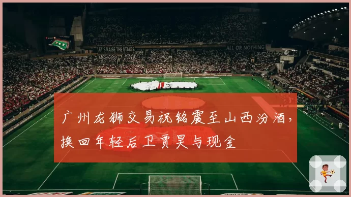 广州龙狮交易祝铭震至山西汾酒，换回年轻后卫贾昊与现金