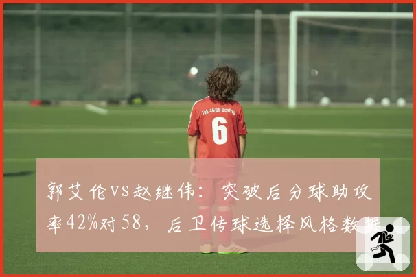 郭艾伦vs赵继伟:突破后分球助攻率42%对58,后卫传球选择风格数据大不同