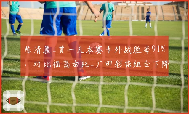 陈清晨_贾一凡本赛季外战胜率91%，对比福岛由纪_广田彩花组合下降明显