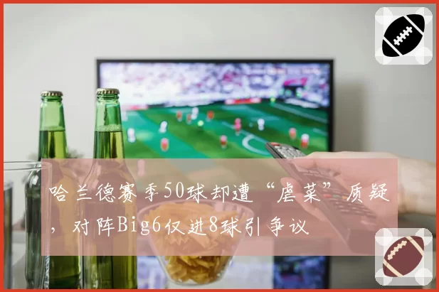 哈兰德赛季50球却遭“虐菜”质疑,对阵Big6仅进8球引争议