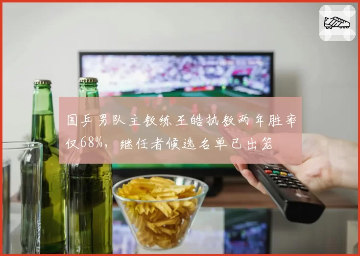 国乒男队主教练王皓执教两年胜率仅68%,继任者候选名单已出笼