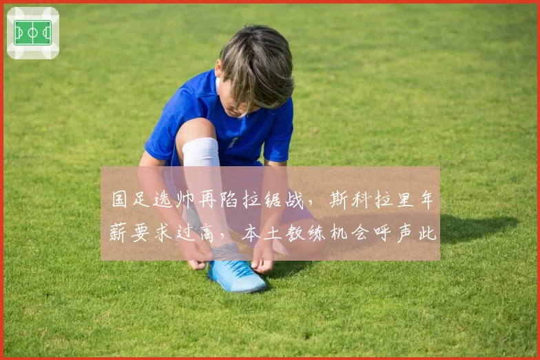 国足选帅再陷拉锯战，斯科拉里年薪要求过高，本土教练机会呼声此起彼伏