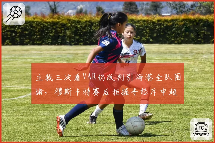 主裁三次看VAR仍改判引海港全队围堵，穆斯卡特赛后拒握手怒斥中超裁判尺度