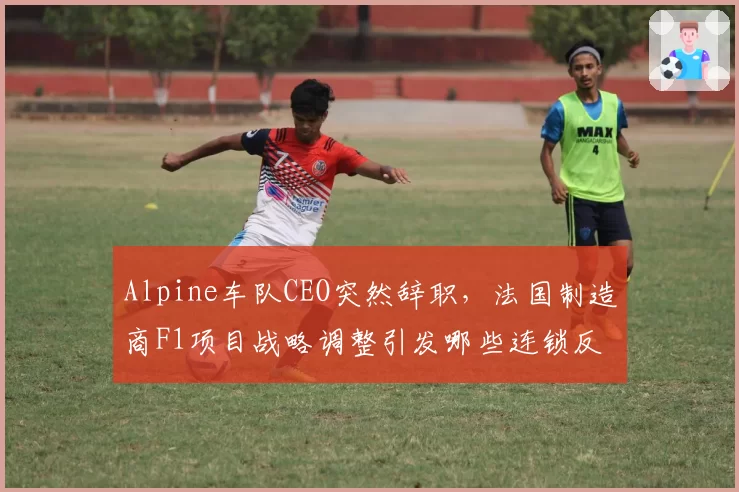 Alpine车队CEO突然辞职,法国制造商F1项目战略调整引发哪些连锁反应?