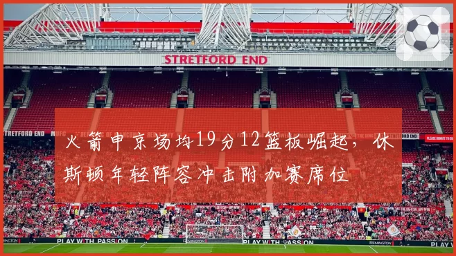 火箭申京场均19分12篮板崛起，休斯顿年轻阵容冲击附加赛席位