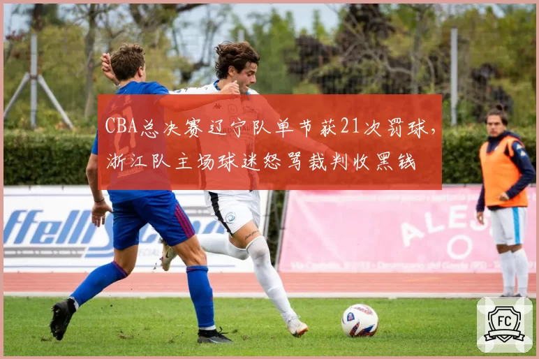 CBA总决赛辽宁队单节获21次罚球，浙江队主场球迷怒骂裁判收黑钱