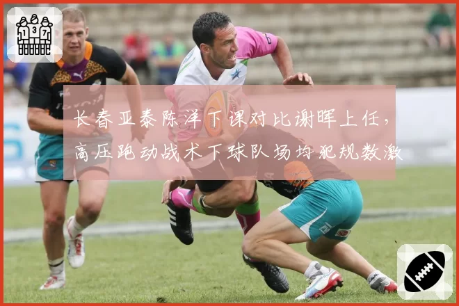 长春亚泰陈洋下课对比谢晖上任，高压跑动战术下球队场均犯规数激增4.2次黄牌翻倍__br_