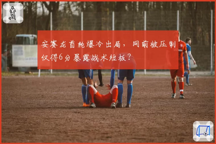 安赛龙首轮爆冷出局，网前被压制仅得6分暴露战术短板？