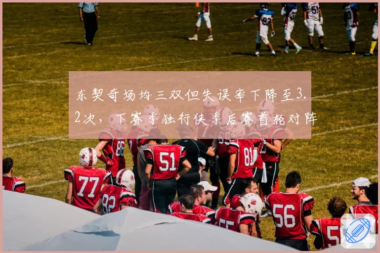 东契奇场均三双但失误率下降至3.2次，下赛季独行侠季后赛首轮对阵快船成焦点