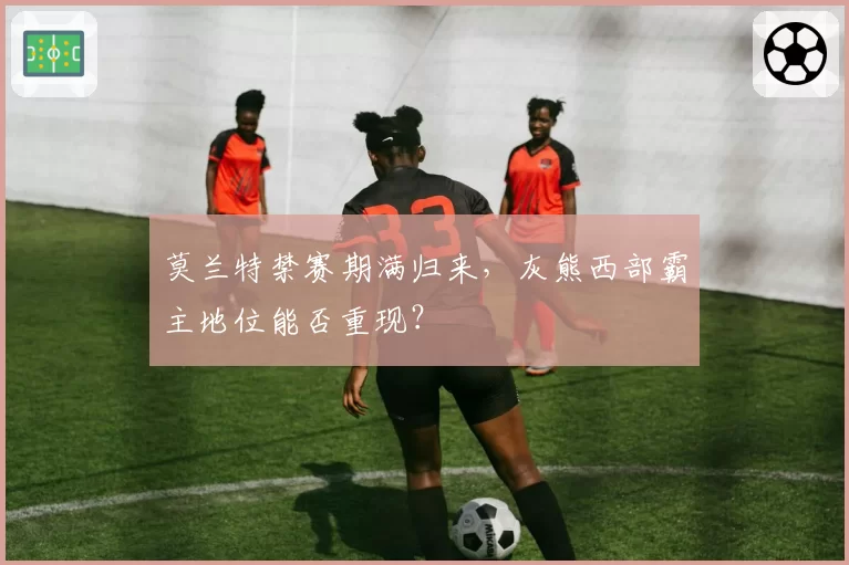 莫兰特禁赛期满归来,灰熊西部霸主地位能否重现?