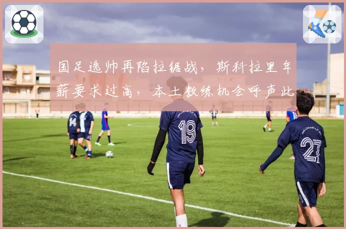 国足选帅再陷拉锯战，斯科拉里年薪要求过高，本土教练机会呼声此起彼伏