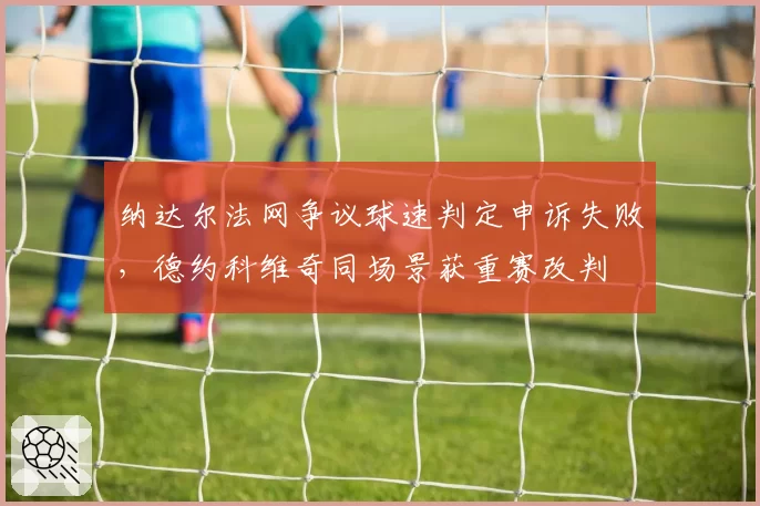 纳达尔法网争议球速判定申诉失败,德约科维奇同场景获重赛改判