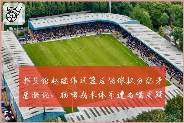 郭艾伦赵继伟辽篮后场球权分配矛盾激化，杨鸣战术体系遭名嘴质疑