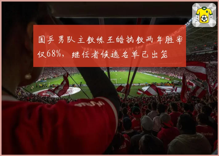 国乒男队主教练王皓执教两年胜率仅68%，继任者候选名单已出笼