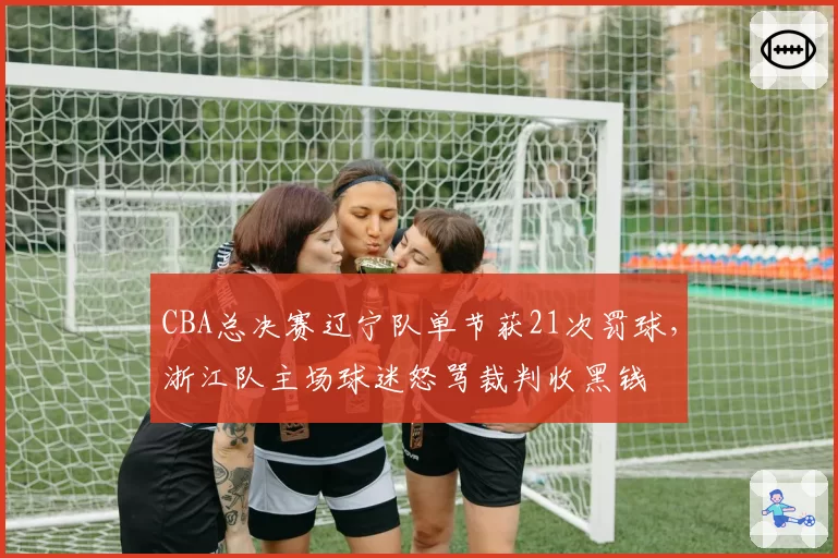 CBA总决赛辽宁队单节获21次罚球，浙江队主场球迷怒骂裁判收黑钱