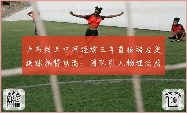 卢布列夫中网连续三年首轮游后更换球拍赞助商，团队引入物理治疗师侧重肩部负荷管理