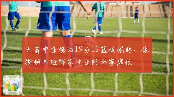 火箭申京场均19分12篮板崛起，休斯顿年轻阵容冲击附加赛席位