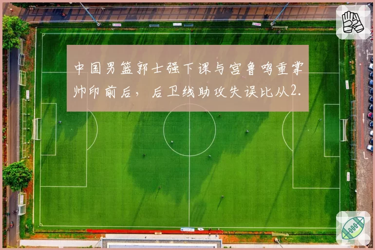 中国男篮郭士强下课与宫鲁鸣重掌帅印前后，后卫线助攻失误比从2.1升至3.4国家队运转质变