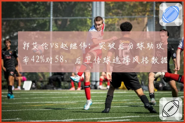 郭艾伦vs赵继伟：突破后分球助攻率42%对58，后卫传球选择风格数据大不同