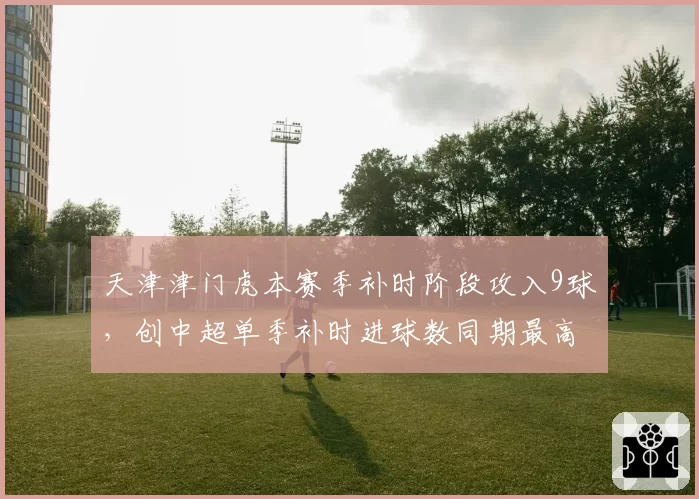 天津津门虎本赛季补时阶段攻入9球，创中超单季补时进球数同期最高值__br_