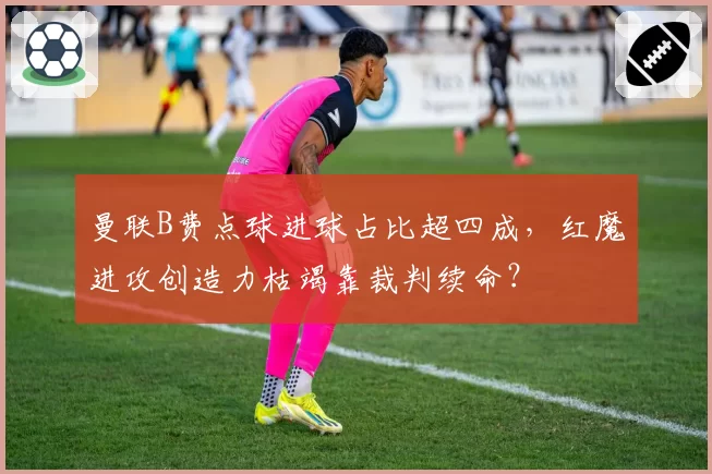 曼联B费点球进球占比超四成，红魔进攻创造力枯竭靠裁判续命？