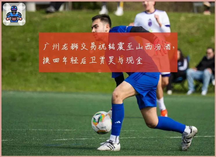广州龙狮交易祝铭震至山西汾酒，换回年轻后卫贾昊与现金