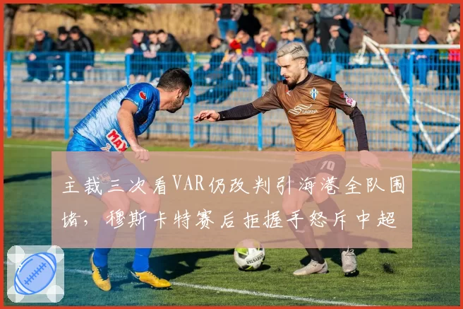 主裁三次看VAR仍改判引海港全队围堵，穆斯卡特赛后拒握手怒斥中超裁判尺度