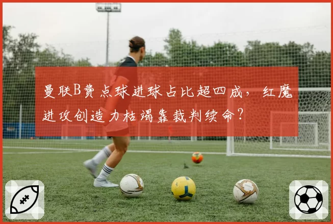 曼联B费点球进球占比超四成，红魔进攻创造力枯竭靠裁判续命？