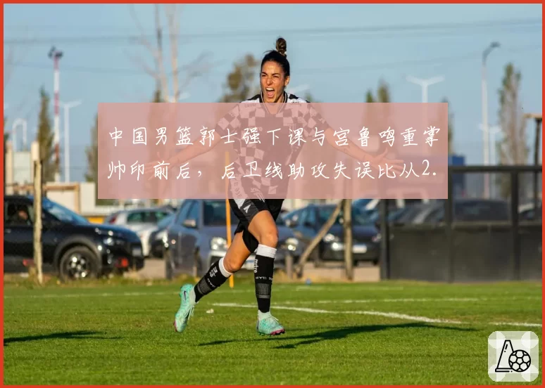 中国男篮郭士强下课与宫鲁鸣重掌帅印前后，后卫线助攻失误比从2.1升至3.4国家队运转质变