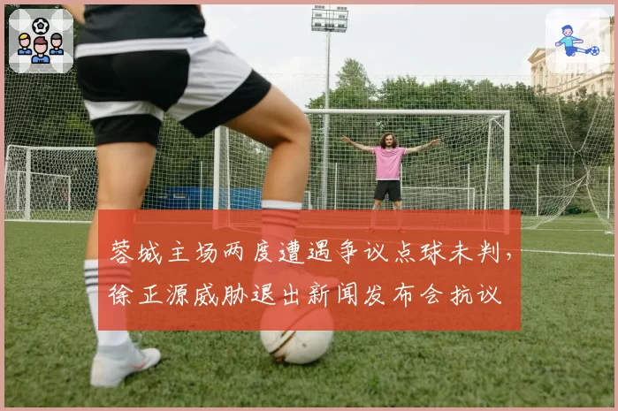 蓉城主场两度遭遇争议点球未判，徐正源威胁退出新闻发布会抗议