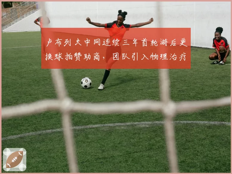 卢布列夫中网连续三年首轮游后更换球拍赞助商，团队引入物理治疗师侧重肩部负荷管理