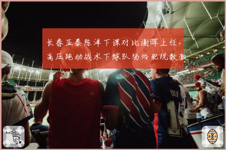 长春亚泰陈洋下课对比谢晖上任，高压跑动战术下球队场均犯规数激增4.2次黄牌翻倍__br_