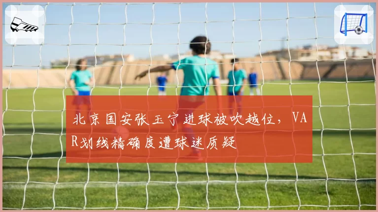 北京国安张玉宁进球被吹越位，VAR划线精确度遭球迷质疑
