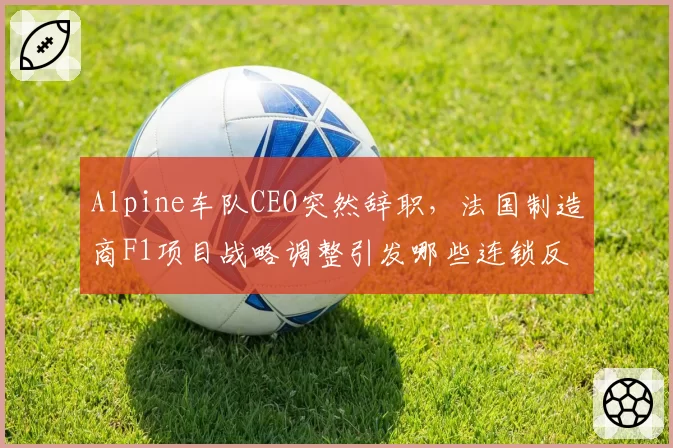 Alpine车队CEO突然辞职，法国制造商F1项目战略调整引发哪些连锁反应？
